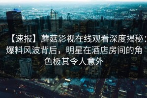 【速报】蘑菇影视在线观看深度揭秘：爆料风波背后，明星在酒店房间的角色极其令人意外