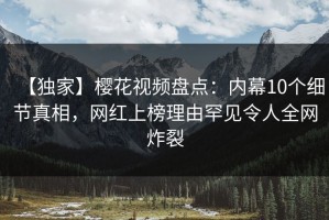 【独家】樱花视频盘点：内幕10个细节真相，网红上榜理由罕见令人全网炸裂