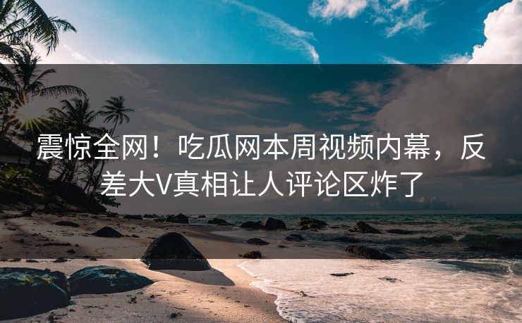 震惊全网！吃瓜网本周视频内幕，反差大V真相让人评论区炸了