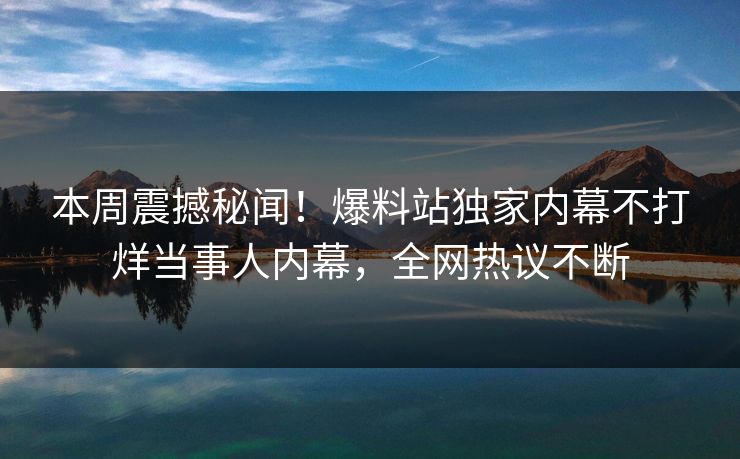 本周震撼秘闻!爆料站独家内幕不打烊当事人内幕,全网热议不断 本周震撼秘闻!爆料站独家内幕不打烊当事人内幕,全网热议不断