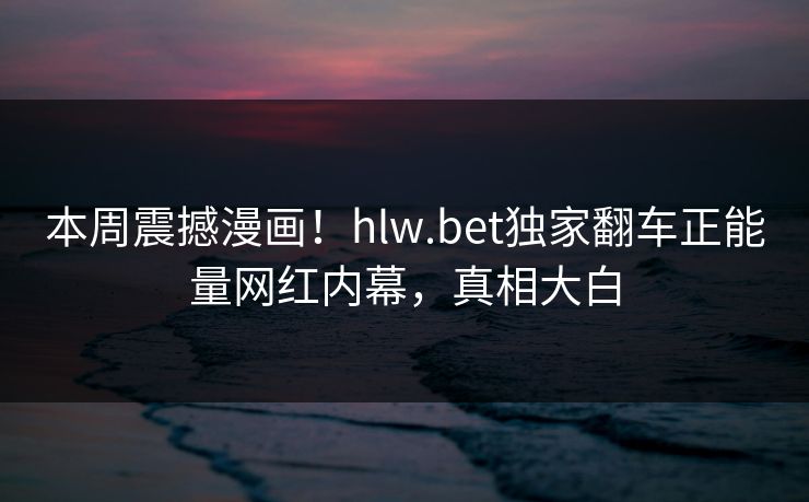本周震撼漫画！hlw.bet独家翻车正能量网红内幕，真相大白