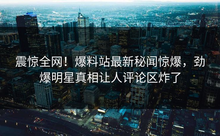 震惊全网！爆料站最新秘闻惊爆，劲爆明星真相让人评论区炸了