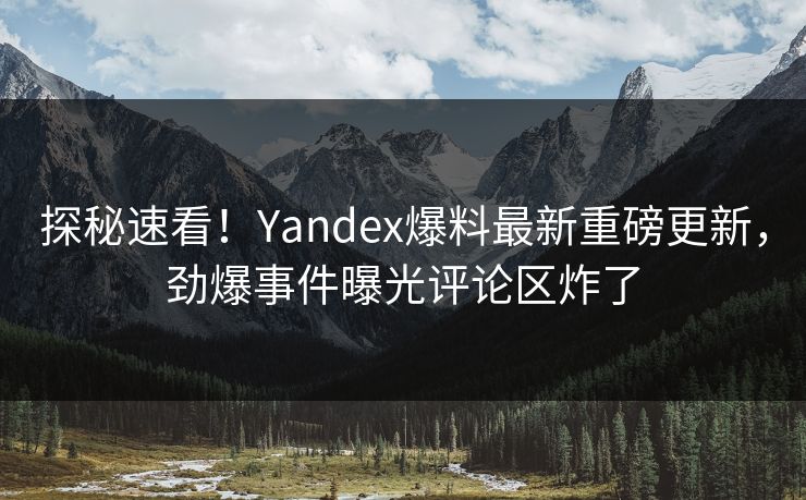 探秘速看！Yandex爆料最新重磅更新，劲爆事件曝光评论区炸了