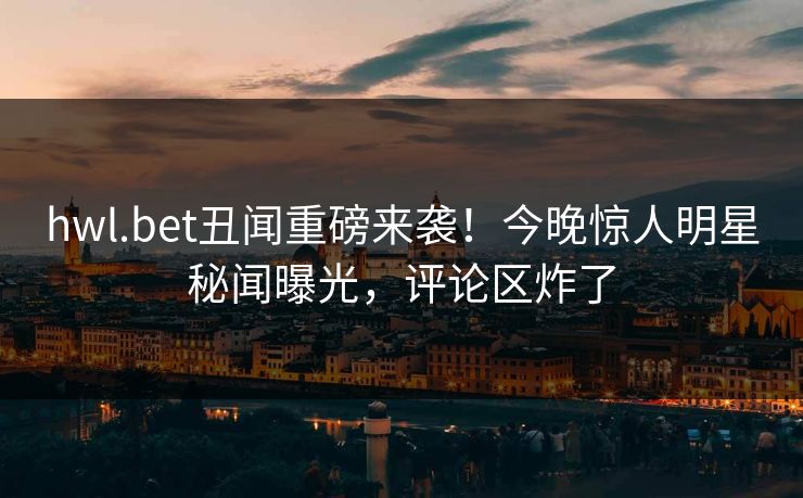 hwl.bet丑闻重磅来袭！今晚惊人明星秘闻曝光，评论区炸了