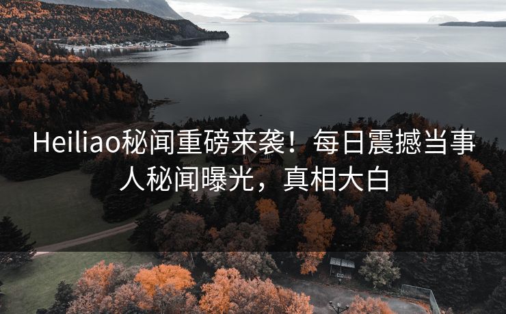 Heiliao秘闻重磅来袭！每日震撼当事人秘闻曝光，真相大白