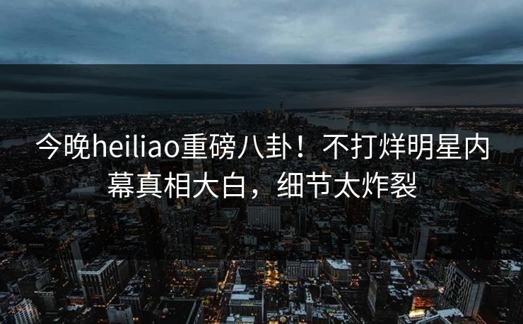 今晚heiliao重磅八卦！不打烊明星内幕真相大白，细节太炸裂