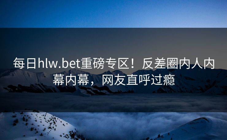 每日hlw.bet重磅专区！反差圈内人内幕内幕，网友直呼过瘾