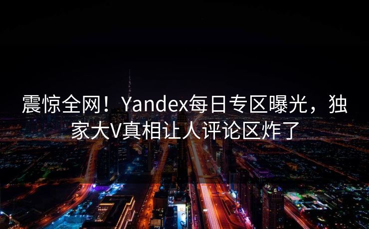 震惊全网！Yandex每日专区曝光，独家大V真相让人评论区炸了