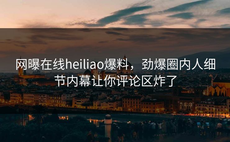 网曝在线heiliao爆料，劲爆圈内人细节内幕让你评论区炸了