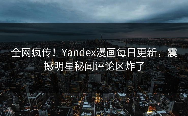 全网疯传！Yandex漫画每日更新，震撼明星秘闻评论区炸了