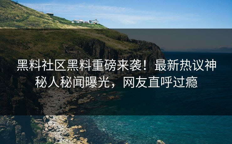 黑料社区黑料重磅来袭！最新热议神秘人秘闻曝光，网友直呼过瘾