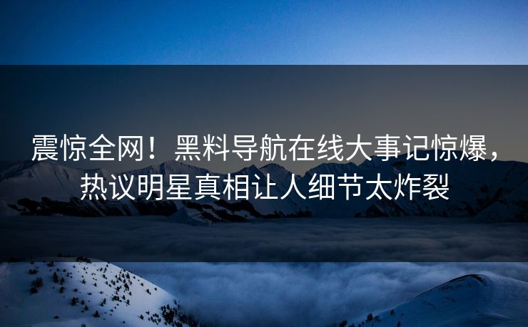 震惊全网！黑料导航在线大事记惊爆，热议明星真相让人细节太炸裂