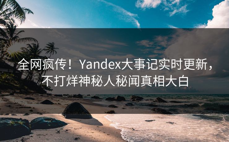 全网疯传！Yandex大事记实时更新，不打烊神秘人秘闻真相大白