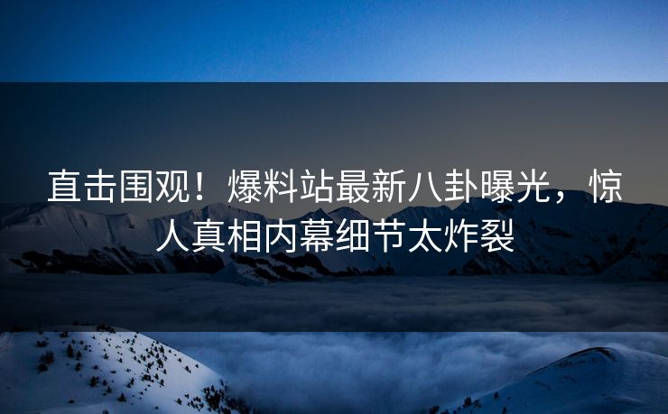 直击围观！爆料站最新八卦曝光，惊人真相内幕细节太炸裂