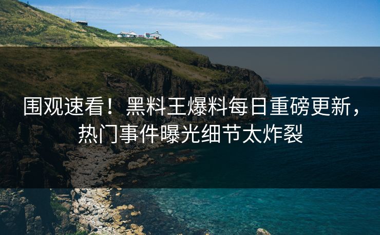 围观速看！黑料王爆料每日重磅更新，热门事件曝光细节太炸裂