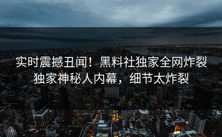 实时震撼丑闻！黑料社独家全网炸裂独家神秘人内幕，细节太炸裂