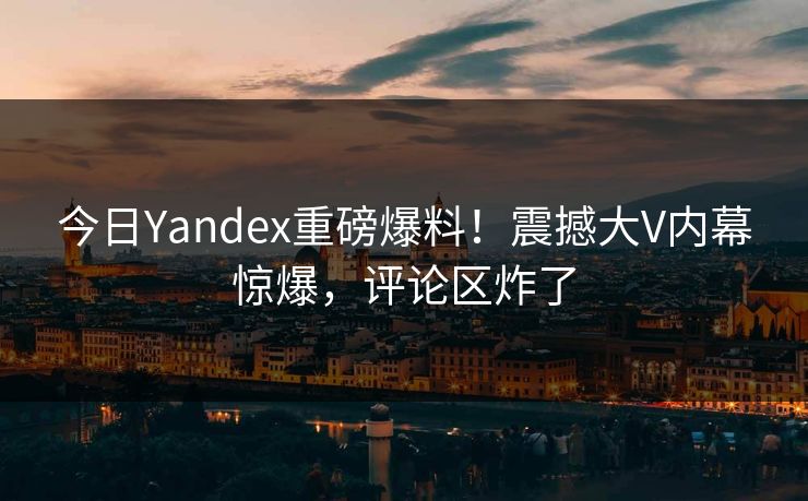 今日Yandex重磅爆料！震撼大V内幕惊爆，评论区炸了