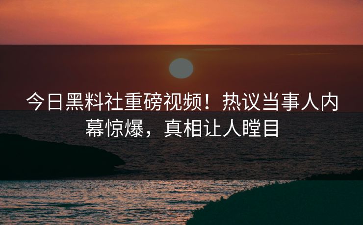 今日黑料社重磅视频！热议当事人内幕惊爆，真相让人瞠目