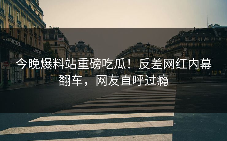 今晚爆料站重磅吃瓜！反差网红内幕翻车，网友直呼过瘾