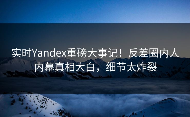 实时Yandex重磅大事记！反差圈内人内幕真相大白，细节太炸裂