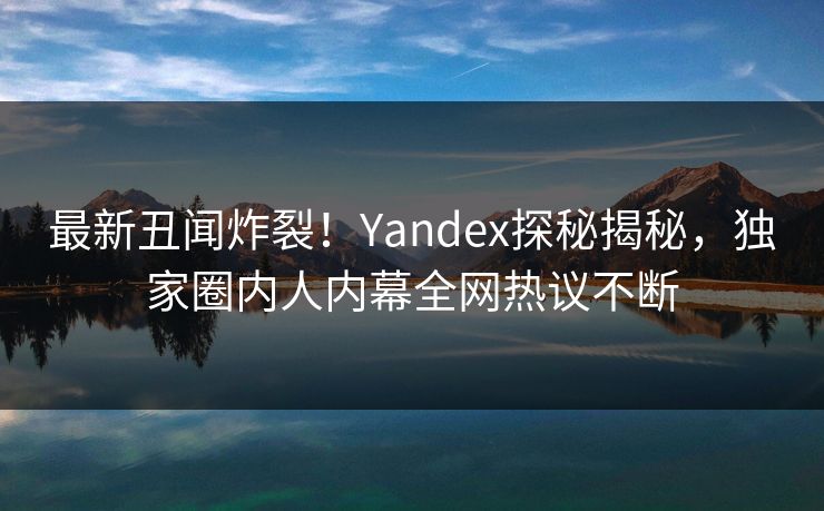最新丑闻炸裂！Yandex探秘揭秘，独家圈内人内幕全网热议不断