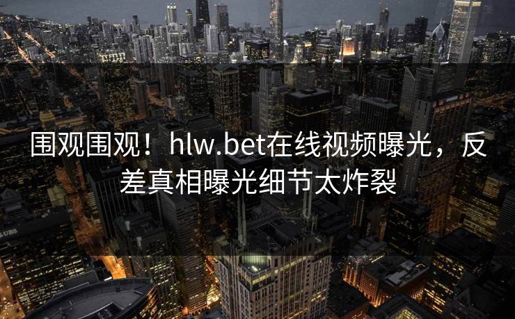围观围观！hlw.bet在线视频曝光，反差真相曝光细节太炸裂