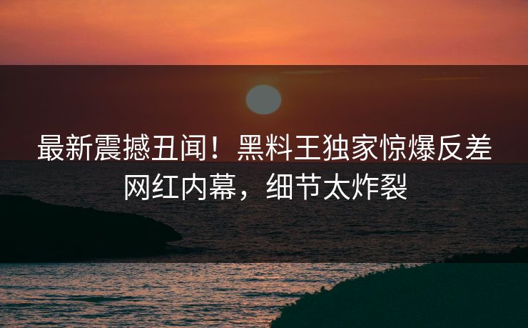 最新震撼丑闻！黑料王独家惊爆反差网红内幕，细节太炸裂