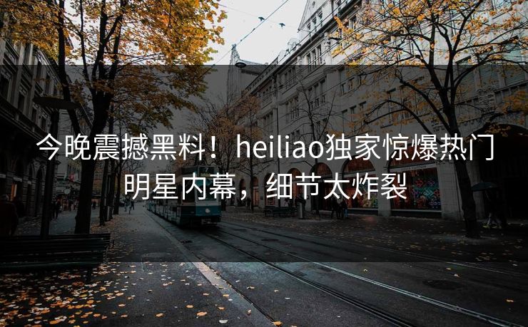 今晚震撼黑料！heiliao独家惊爆热门明星内幕，细节太炸裂