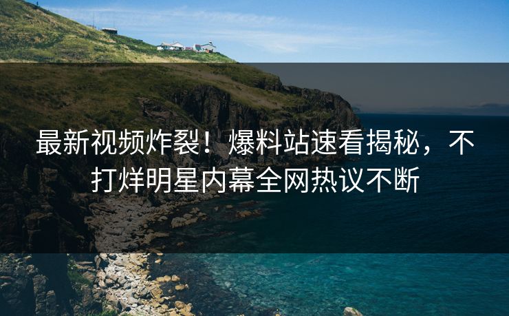 最新视频炸裂！爆料站速看揭秘，不打烊明星内幕全网热议不断