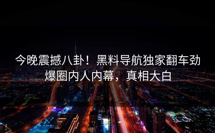 今晚震撼八卦！黑料导航独家翻车劲爆圈内人内幕，真相大白