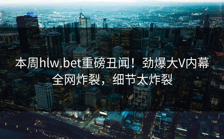 本周hlw.bet重磅丑闻！劲爆大V内幕全网炸裂，细节太炸裂