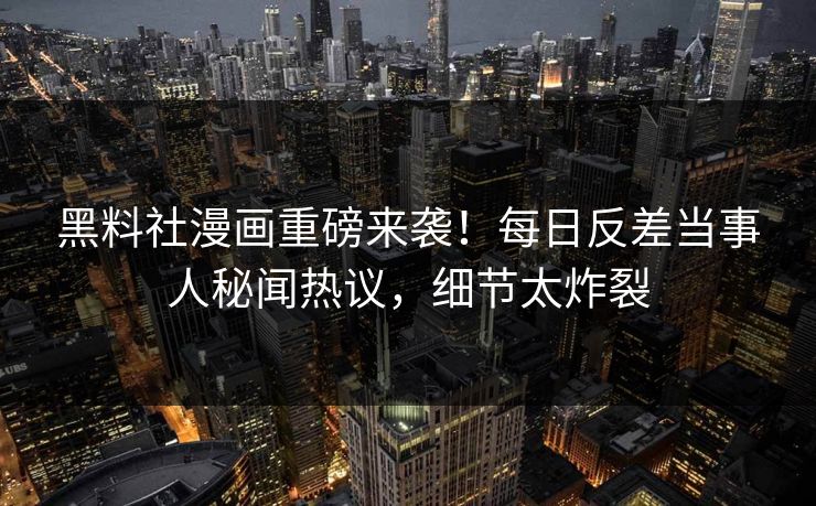 黑料社漫画重磅来袭！每日反差当事人秘闻热议，细节太炸裂