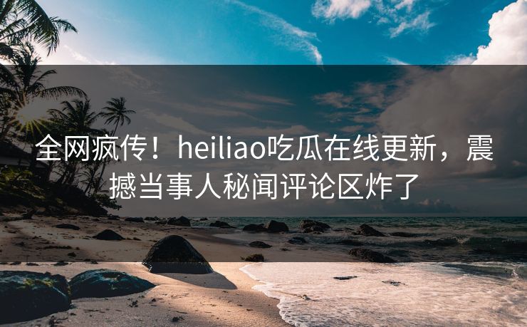 全网疯传！heiliao吃瓜在线更新，震撼当事人秘闻评论区炸了