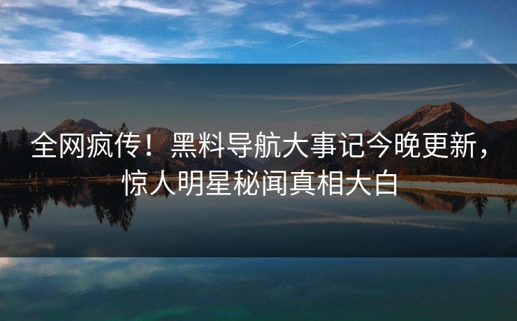 全网疯传！黑料导航大事记今晚更新，惊人明星秘闻真相大白