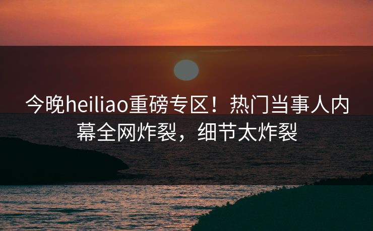 今晚heiliao重磅专区！热门当事人内幕全网炸裂，细节太炸裂