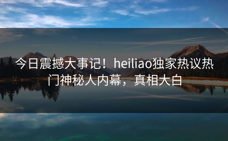今日震撼大事记！heiliao独家热议热门神秘人内幕，真相大白