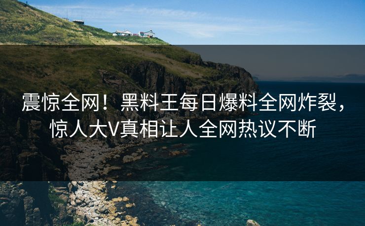 震惊全网！黑料王每日爆料全网炸裂，惊人大V真相让人全网热议不断