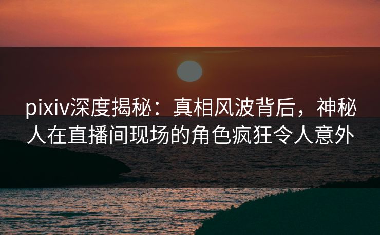 pixiv深度揭秘：真相风波背后，神秘人在直播间现场的角色疯狂令人意外
