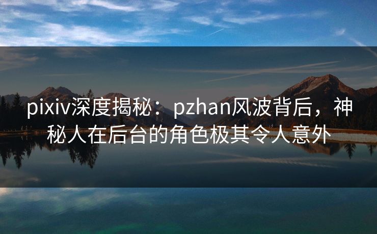 pixiv深度揭秘：pzhan风波背后，神秘人在后台的角色极其令人意外