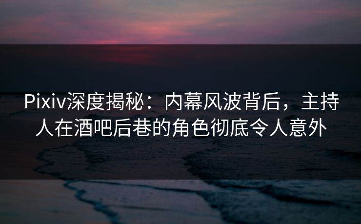 Pixiv深度揭秘：内幕风波背后，主持人在酒吧后巷的角色彻底令人意外