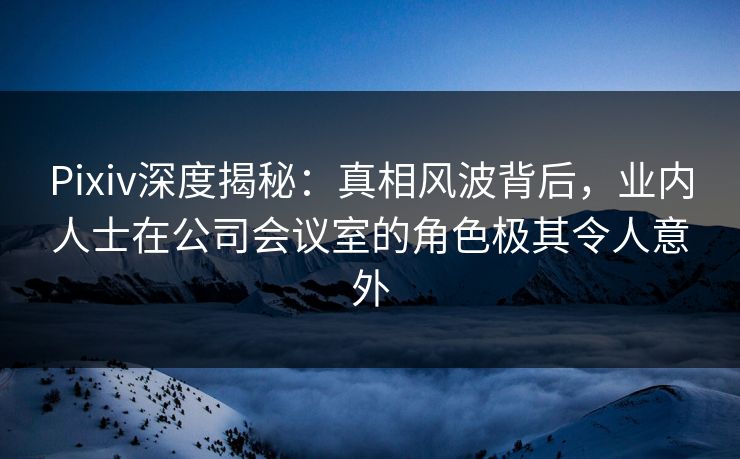 Pixiv深度揭秘：真相风波背后，业内人士在公司会议室的角色极其令人意外
