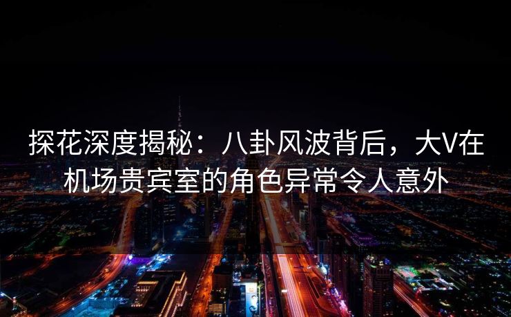 探花深度揭秘：八卦风波背后，大V在机场贵宾室的角色异常令人意外