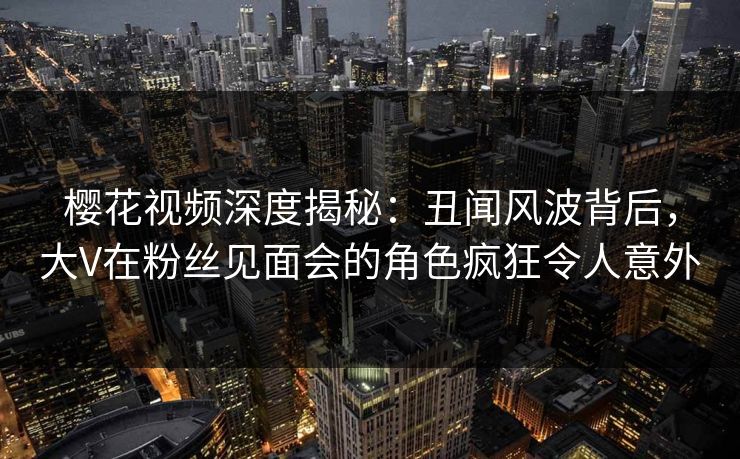 樱花视频深度揭秘：丑闻风波背后，大V在粉丝见面会的角色疯狂令人意外