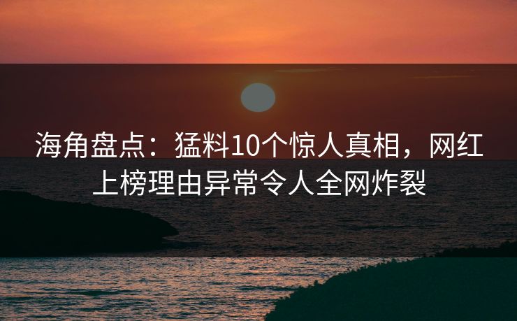 海角盘点：猛料10个惊人真相，网红上榜理由异常令人全网炸裂