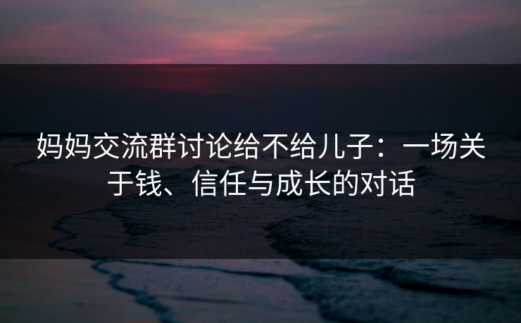 妈妈交流群讨论给不给儿子:一场关于钱、信任与成长的对话 妈妈交流群讨论给不给儿子:一场关于钱、信任与成长的对话
