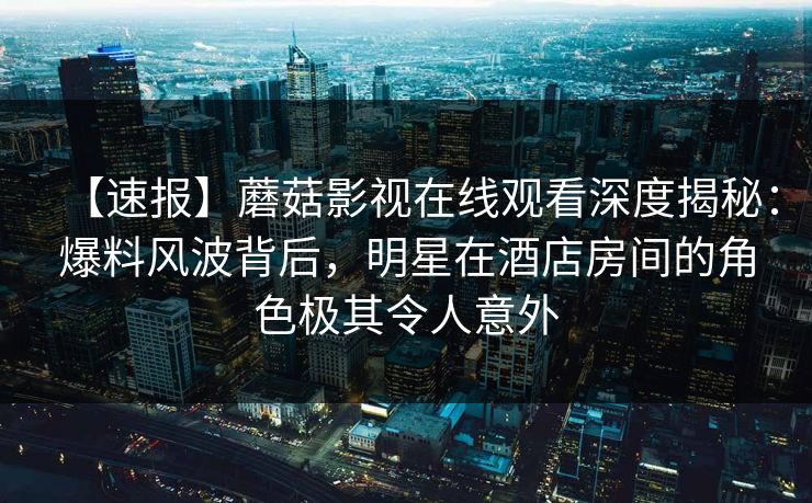 【速报】蘑菇影视在线观看深度揭秘:爆料风波背后,明星在酒店房间的角色极其令人意外 【速报】蘑菇影视在线观看深度揭秘:爆料风波背后,明星在酒店房间的角色极其令人意外