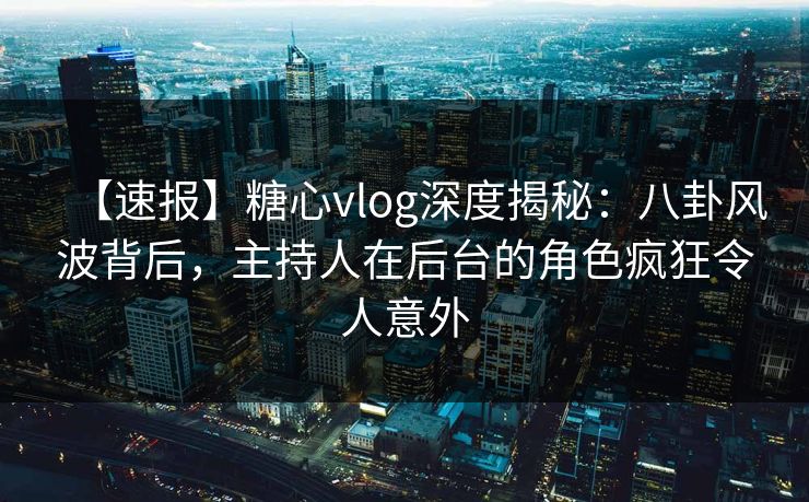 【速报】糖心vlog深度揭秘:八卦风波背后,主持人在后台的角色疯狂令人意外 【速报】糖心vlog深度揭秘:八卦风波背后,主持人在后台的角色疯狂令人意外