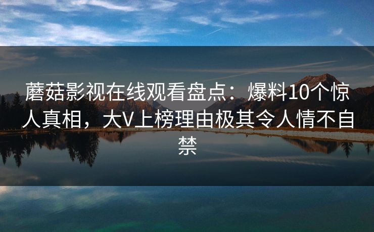 蘑菇影视在线观看盘点:爆料10个惊人真相,大V上榜理由极其令人情不自禁 蘑菇影视在线观看盘点:爆料10个惊人真相,大V上榜理由极其令人情不自禁