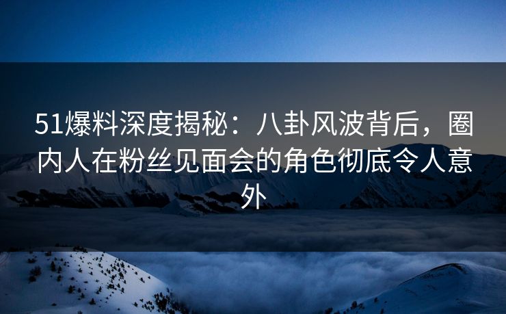 51爆料深度揭秘:八卦风波背后,圈内人在粉丝见面会的角色彻底令人意外 51爆料深度揭秘:八卦风波背后,圈内人在粉丝见面会的角色彻底令人意外