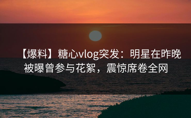 【爆料】糖心vlog突发：明星在昨晚被曝曾参与花絮，震惊席卷全网